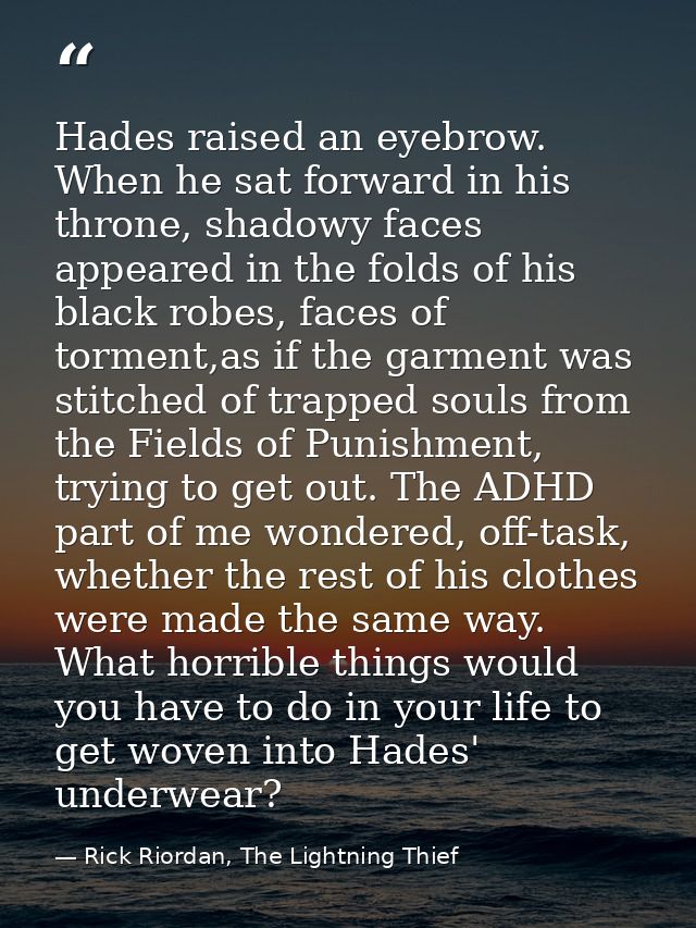 Hades raised an eyebrow. When he sat forward in his throne, shadowy faces appeared in the folds of his black robes, face — Rick Riordan, The Lightning Thief