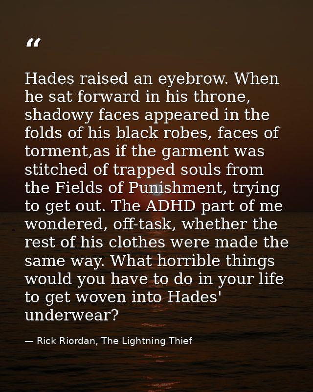 Hades raised an eyebrow. When he sat forward in his throne, shadowy faces appeared in the folds of his black robes, face — Rick Riordan, The Lightning Thief