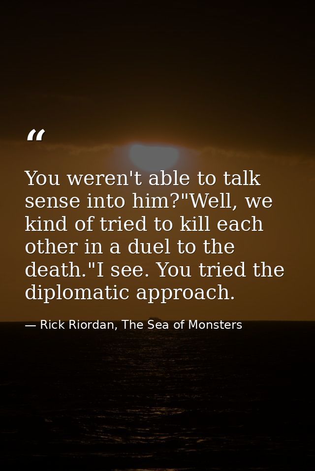 You weren't able to talk sense into him?"Well, we kind of tried to kill each other in a duel to the death."I see. You tr — Rick Riordan, The Sea of Monsters