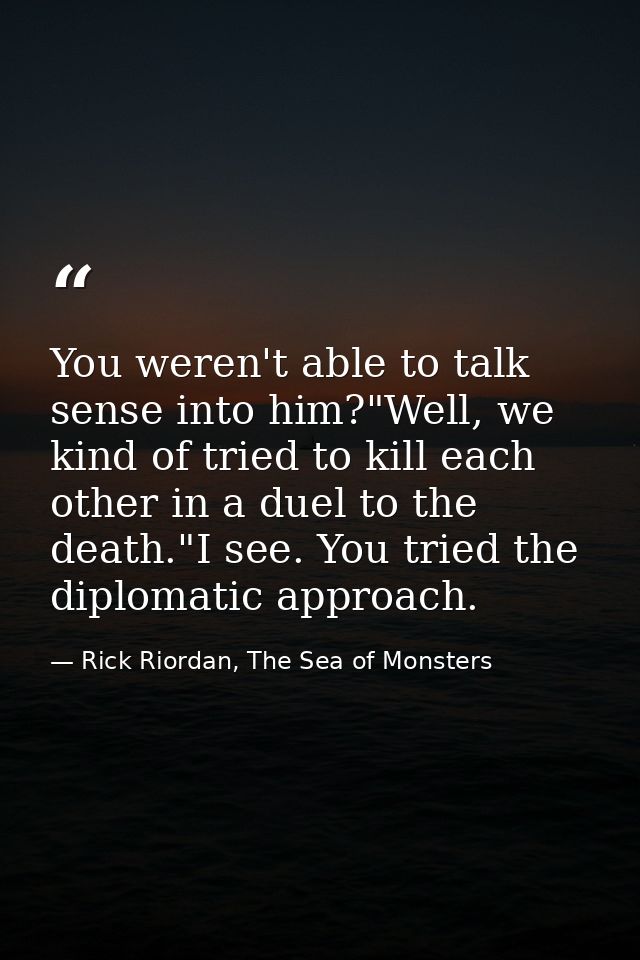 You weren't able to talk sense into him?"Well, we kind of tried to kill each other in a duel to the death."I see. You tr — Rick Riordan, The Sea of Monsters