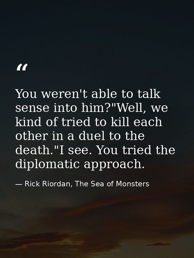 You weren't able to talk sense into him?"Well, we kind of tried to kill each other in a duel to the death."I see. You tr — Rick Riordan, The Sea of Monsters