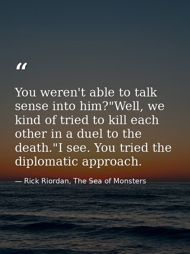 You weren't able to talk sense into him?"Well, we kind of tried to kill each other in a duel to the death."I see. You tr — Rick Riordan, The Sea of Monsters