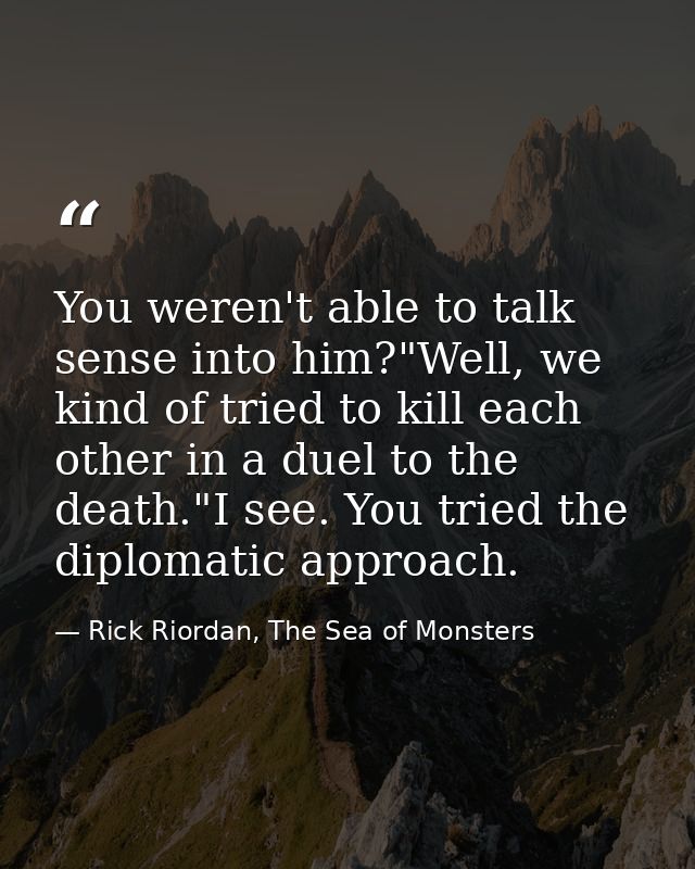 You weren't able to talk sense into him?"Well, we kind of tried to kill each other in a duel to the death."I see. You tr — Rick Riordan, The Sea of Monsters