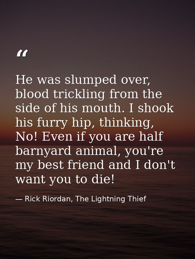 He was slumped over, blood trickling from the side of his mouth. I shook his furry hip, thinking, No! Even if you are ha — Rick Riordan, The Lightning Thief