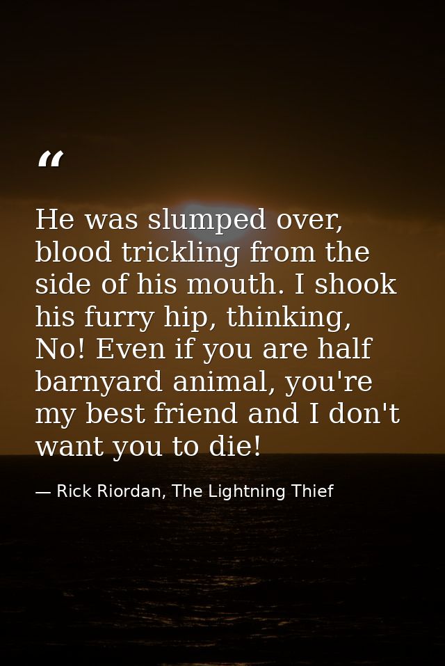 He was slumped over, blood trickling from the side of his mouth. I shook his furry hip, thinking, No! Even if you are ha — Rick Riordan, The Lightning Thief