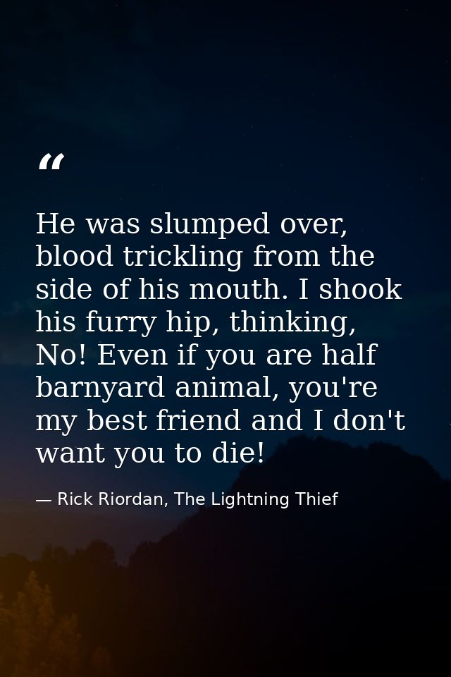 He was slumped over, blood trickling from the side of his mouth. I shook his furry hip, thinking, No! Even if you are ha — Rick Riordan, The Lightning Thief