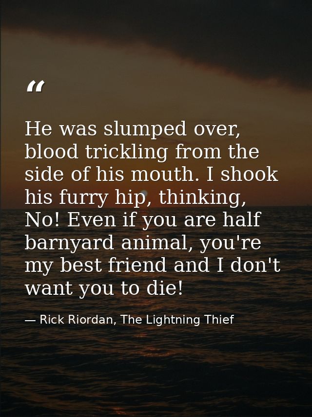 He was slumped over, blood trickling from the side of his mouth. I shook his furry hip, thinking, No! Even if you are ha — Rick Riordan, The Lightning Thief