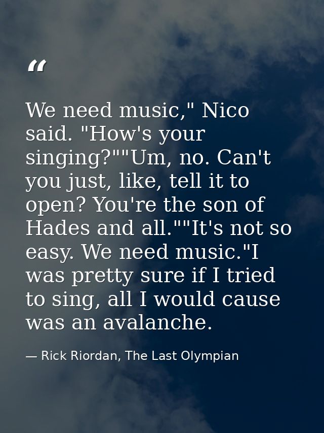 We need music," Nico said. "How's your singing?""Um, no. Can't you just, like, tell it to open? You're the son of Hades  — Rick Riordan, The Last Olympian