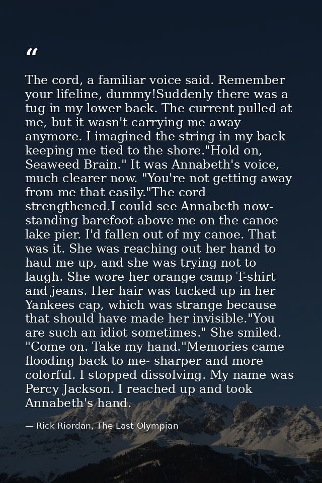 The cord, a familiar voice said. Remember your lifeline, dummy!Suddenly there was a tug in my lower back. The current pu — Rick Riordan, The Last Olympian