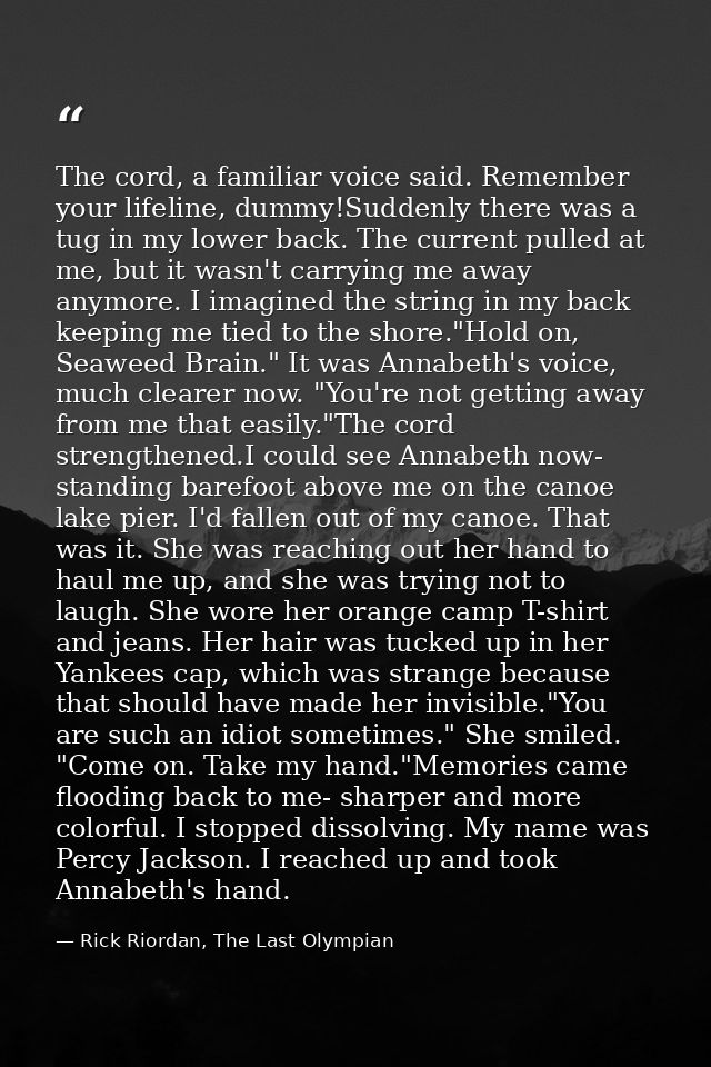 The cord, a familiar voice said. Remember your lifeline, dummy!Suddenly there was a tug in my lower back. The current pu — Rick Riordan, The Last Olympian