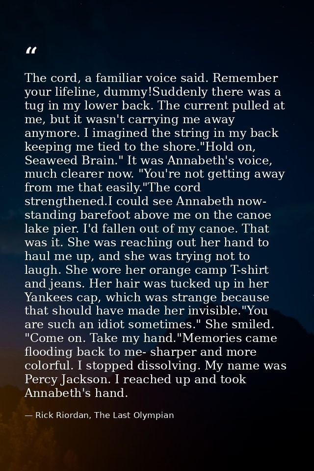 The cord, a familiar voice said. Remember your lifeline, dummy!Suddenly there was a tug in my lower back. The current pu — Rick Riordan, The Last Olympian