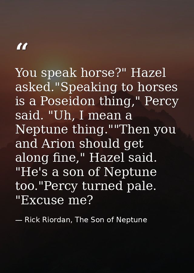 You speak horse?" Hazel asked."Speaking to horses is a Poseidon thing," Percy said. "Uh, I mean a Neptune thing.""Then y — Rick Riordan, The Son of Neptune