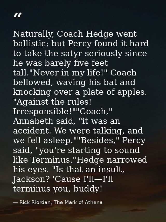 Naturally, Coach Hedge went ballistic; but Percy found it hard to take the satyr seriously since he was barely five feet — Rick Riordan, The Mark of Athena
