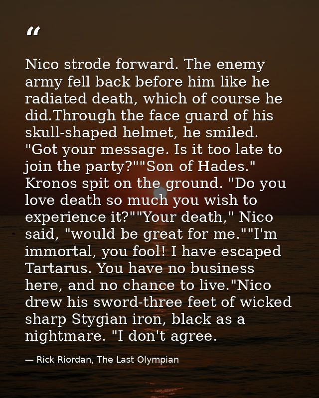Nico strode forward. The enemy army fell back before him like he radiated death, which of course he did.Through the face — Rick Riordan, The Last Olympian