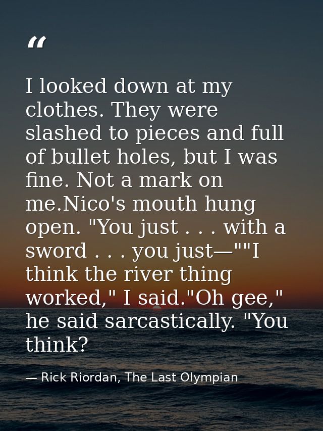 I looked down at my clothes. They were slashed to pieces and full of bullet holes, but I was fine. Not a mark on me.Nico — Rick Riordan, The Last Olympian