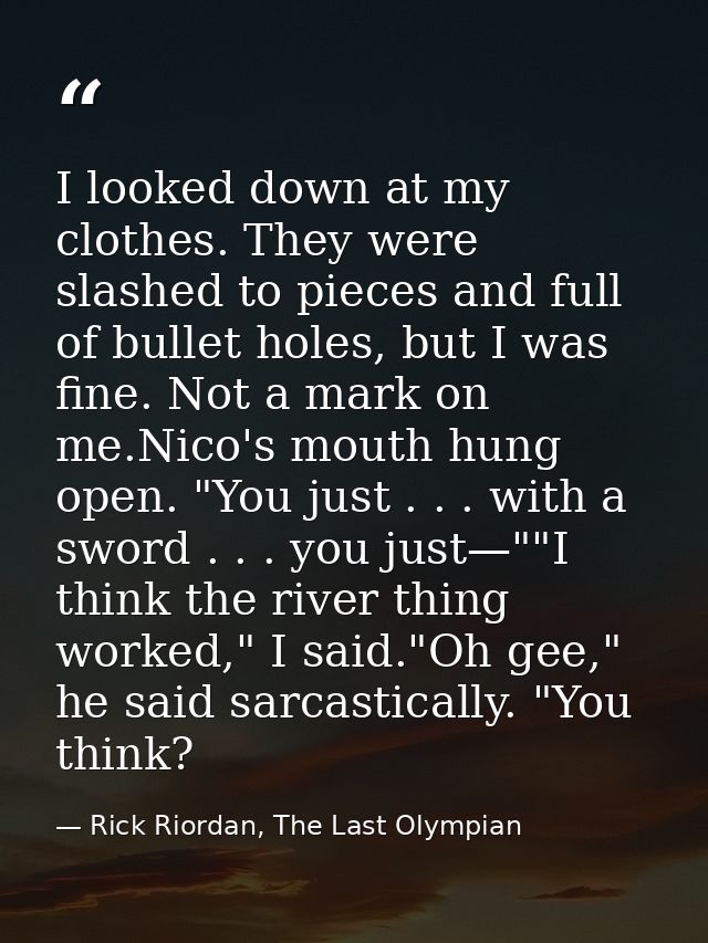 I looked down at my clothes. They were slashed to pieces and full of bullet holes, but I was fine. Not a mark on me.Nico — Rick Riordan, The Last Olympian