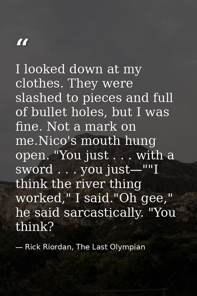 I looked down at my clothes. They were slashed to pieces and full of bullet holes, but I was fine. Not a mark on me.Nico — Rick Riordan, The Last Olympian
