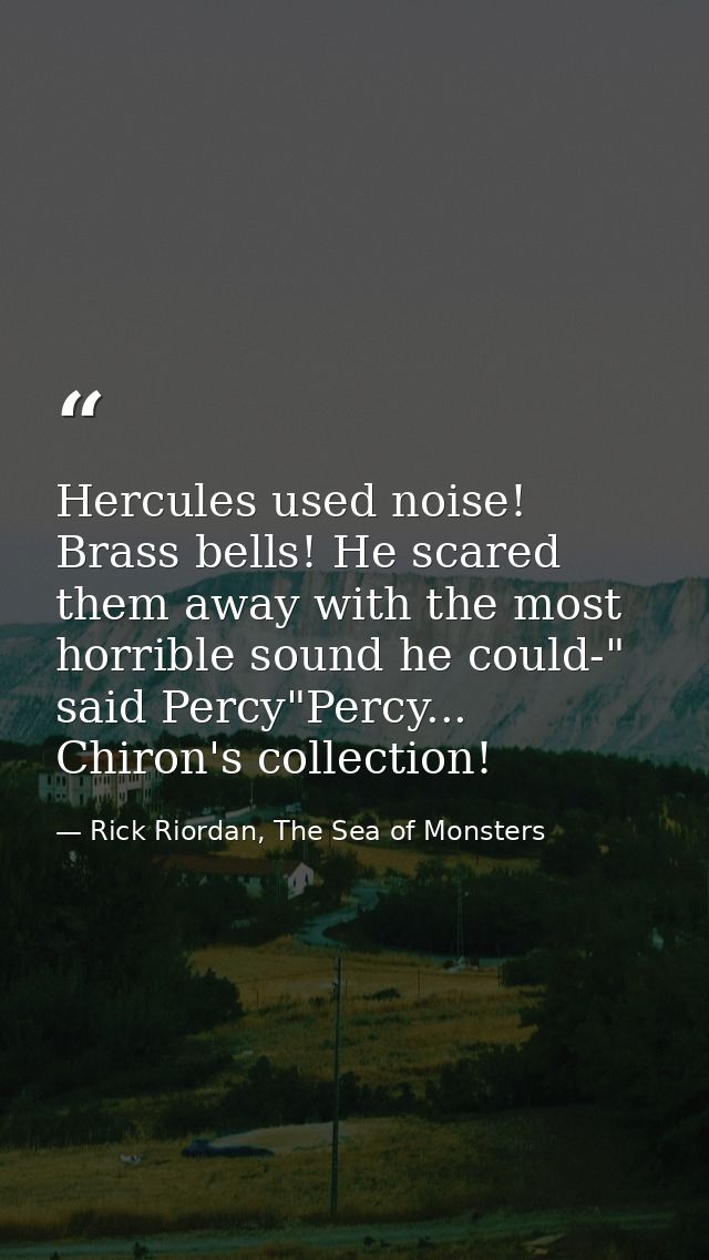 Hercules used noise! Brass bells! He scared them away with the most horrible sound he could-" said Percy"Percy... Chiron — Rick Riordan, The Sea of Monsters