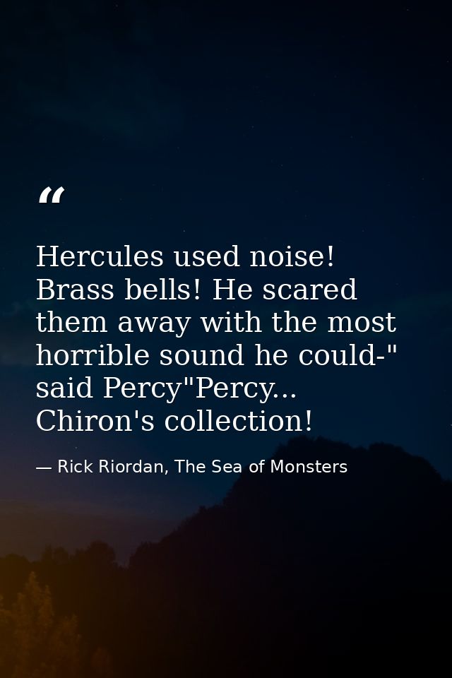 Hercules used noise! Brass bells! He scared them away with the most horrible sound he could-" said Percy"Percy... Chiron — Rick Riordan, The Sea of Monsters