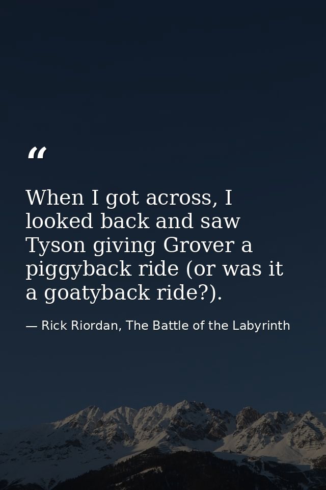 When I got across, I looked back and saw Tyson giving Grover a piggyback ride (or was it a goatyback ride?). — Rick Riordan, The Battle of the Labyrinth