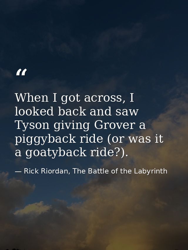 When I got across, I looked back and saw Tyson giving Grover a piggyback ride (or was it a goatyback ride?). — Rick Riordan, The Battle of the Labyrinth
