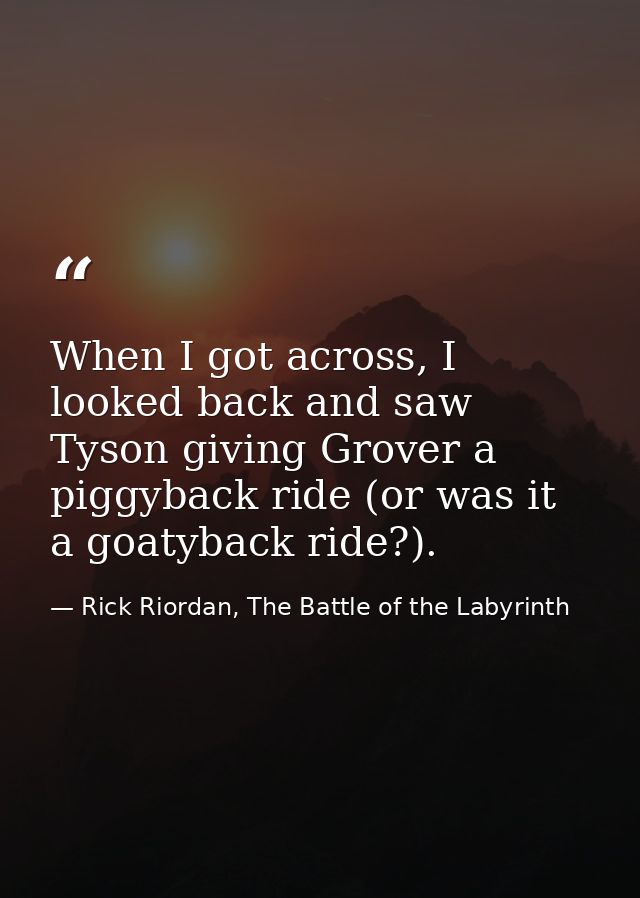 When I got across, I looked back and saw Tyson giving Grover a piggyback ride (or was it a goatyback ride?). — Rick Riordan, The Battle of the Labyrinth