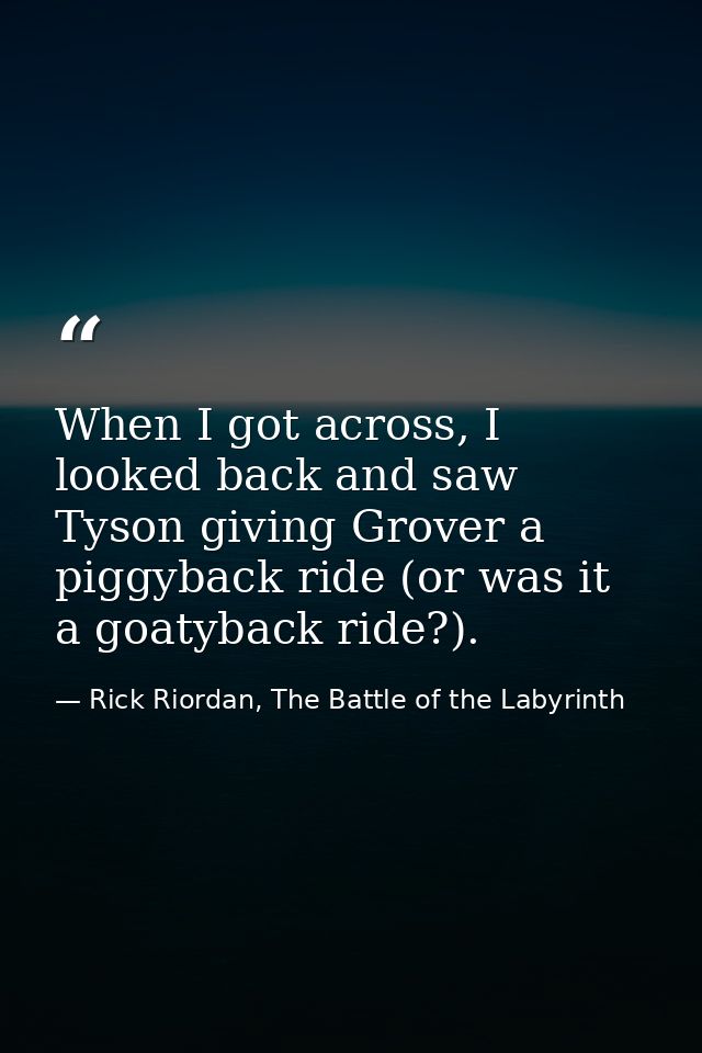 When I got across, I looked back and saw Tyson giving Grover a piggyback ride (or was it a goatyback ride?). — Rick Riordan, The Battle of the Labyrinth
