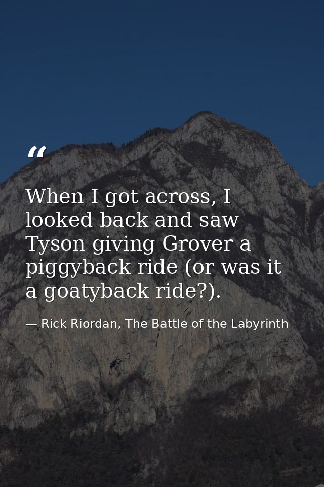 When I got across, I looked back and saw Tyson giving Grover a piggyback ride (or was it a goatyback ride?). — Rick Riordan, The Battle of the Labyrinth