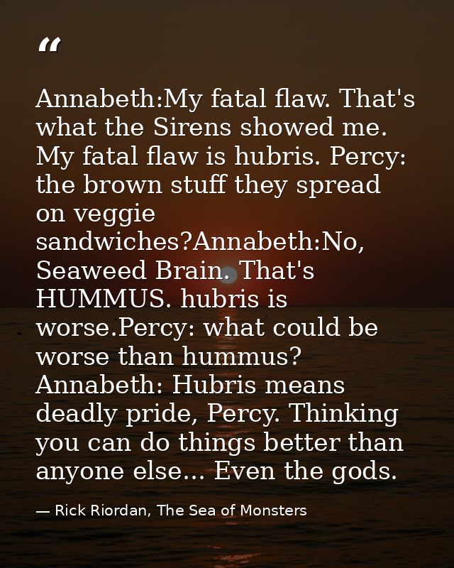 Annabeth:My fatal flaw. That's what the Sirens showed me. My fatal flaw is hubris. Percy: the brown stuff they spread on — Rick Riordan, The Sea of Monsters