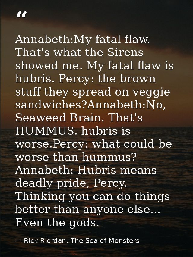 Annabeth:My fatal flaw. That's what the Sirens showed me. My fatal flaw is hubris. Percy: the brown stuff they spread on — Rick Riordan, The Sea of Monsters