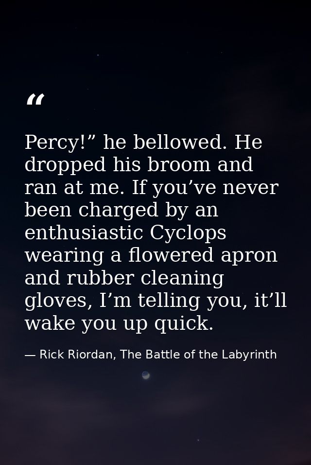 Percy!” he bellowed. He dropped his broom and ran at me. If you’ve never been charged by an enthusiastic Cyclops wearing — Rick Riordan, The Battle of the Labyrinth