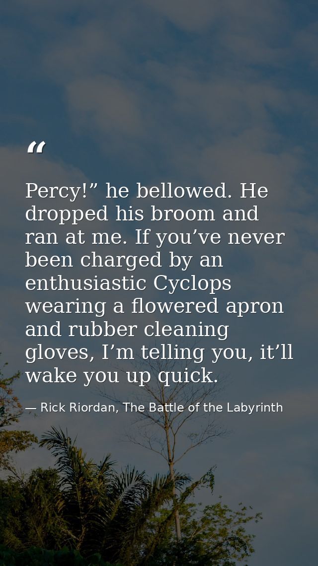 Percy!” he bellowed. He dropped his broom and ran at me. If you’ve never been charged by an enthusiastic Cyclops wearing — Rick Riordan, The Battle of the Labyrinth