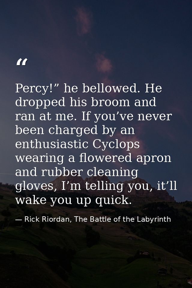 Percy!” he bellowed. He dropped his broom and ran at me. If you’ve never been charged by an enthusiastic Cyclops wearing — Rick Riordan, The Battle of the Labyrinth