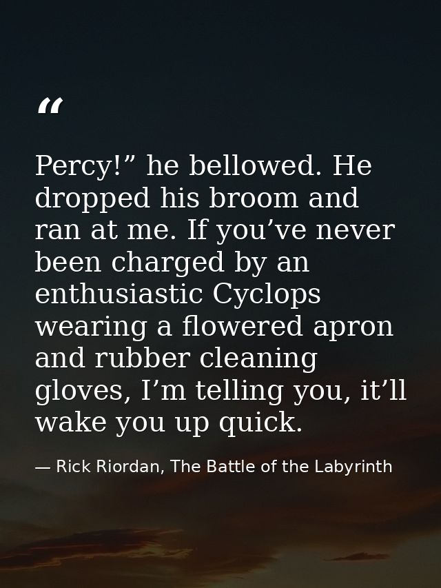 Percy!” he bellowed. He dropped his broom and ran at me. If you’ve never been charged by an enthusiastic Cyclops wearing — Rick Riordan, The Battle of the Labyrinth