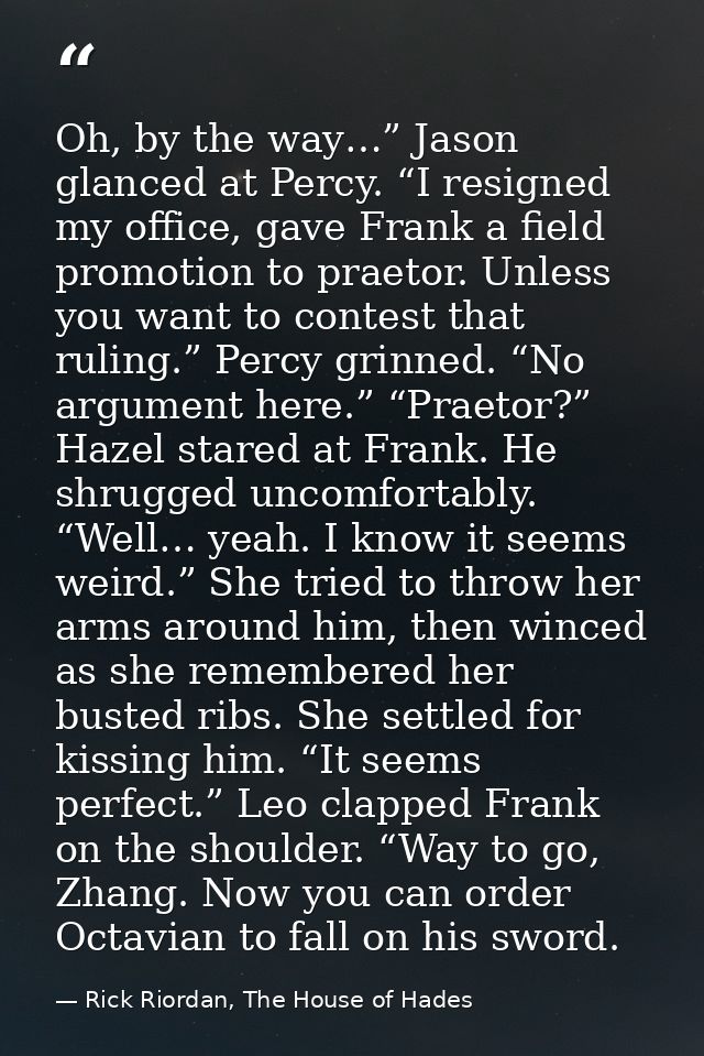 Oh, by the way…” Jason glanced at Percy. “I resigned my office, gave Frank a field promotion to praetor. Unless you want — Rick Riordan, The House of Hades