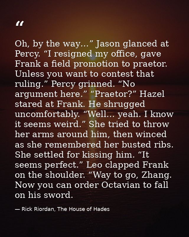 Oh, by the way…” Jason glanced at Percy. “I resigned my office, gave Frank a field promotion to praetor. Unless you want — Rick Riordan, The House of Hades