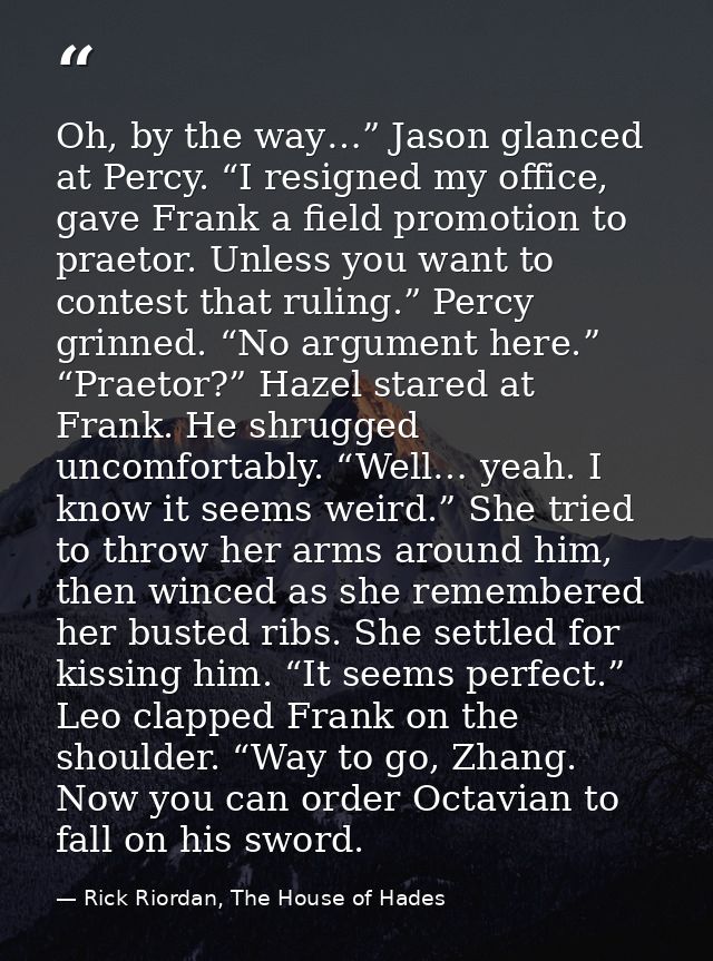 Oh, by the way…” Jason glanced at Percy. “I resigned my office, gave Frank a field promotion to praetor. Unless you want — Rick Riordan, The House of Hades