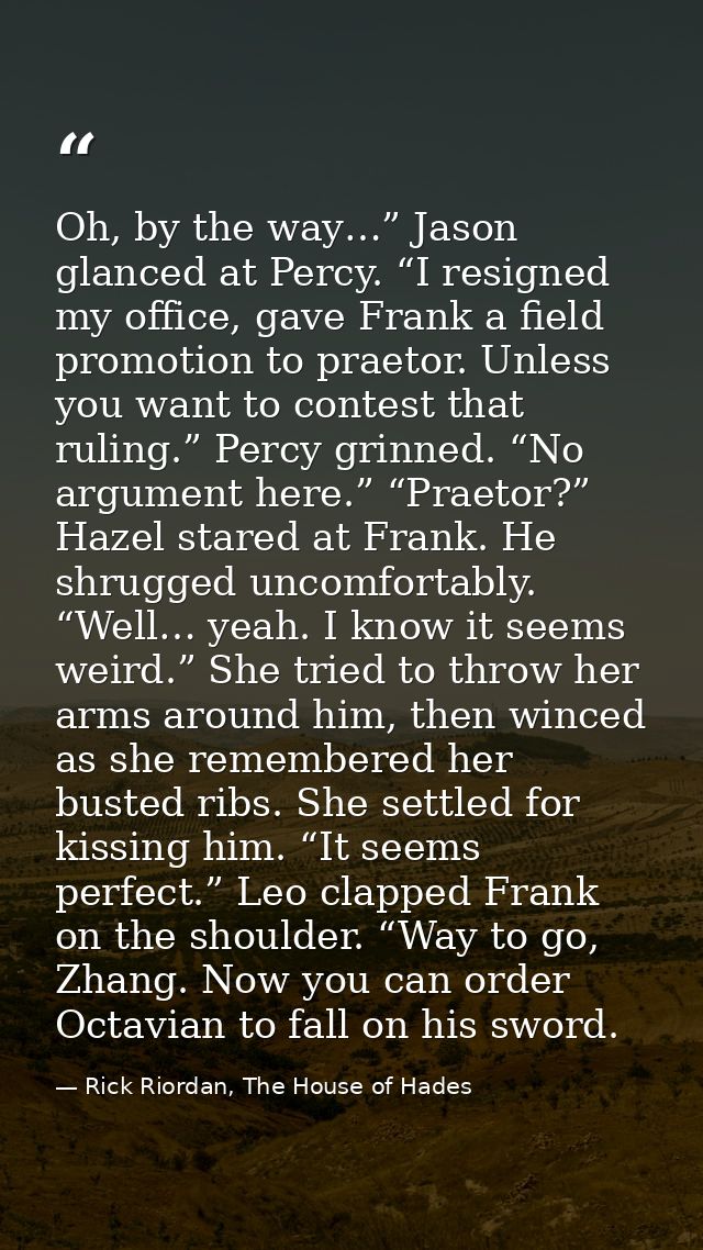 Oh, by the way…” Jason glanced at Percy. “I resigned my office, gave Frank a field promotion to praetor. Unless you want — Rick Riordan, The House of Hades