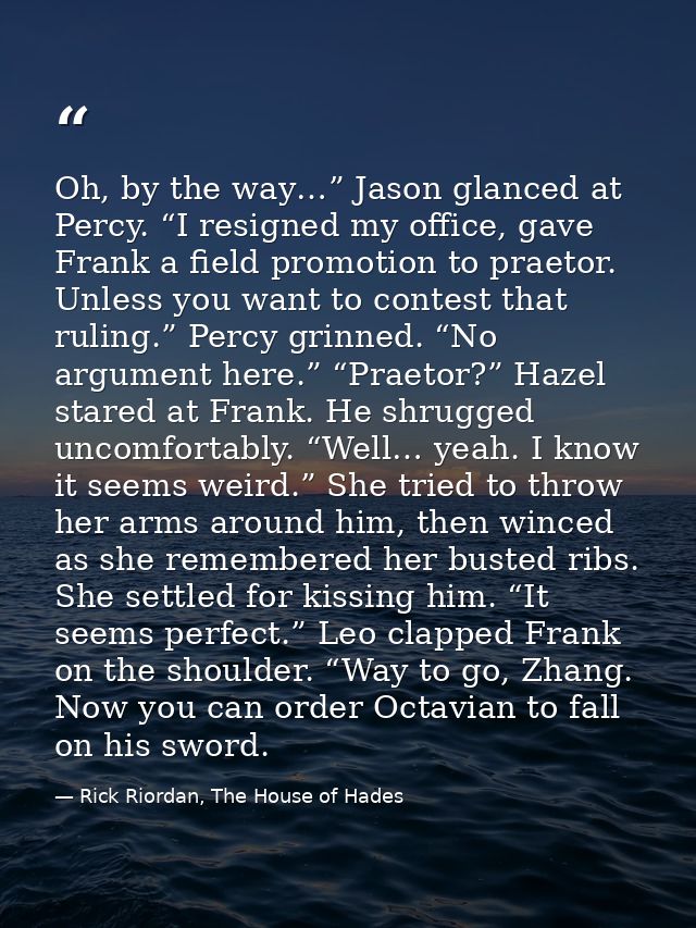 Oh, by the way…” Jason glanced at Percy. “I resigned my office, gave Frank a field promotion to praetor. Unless you want — Rick Riordan, The House of Hades