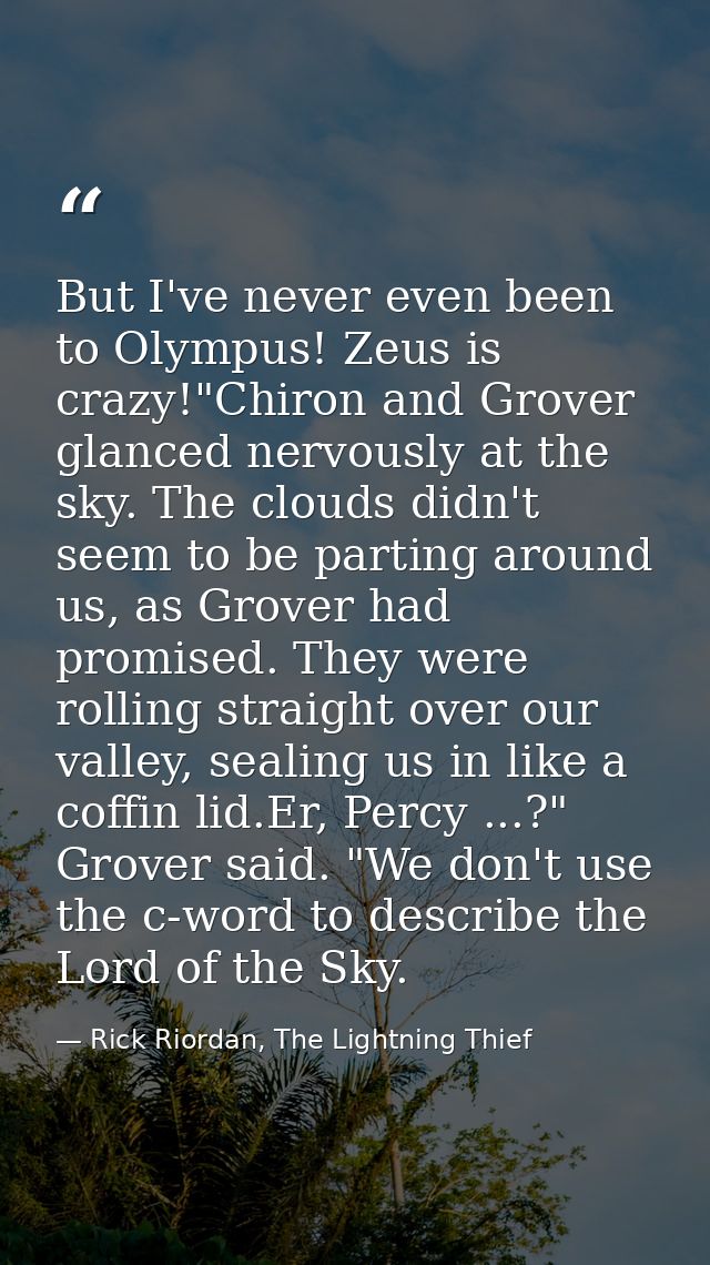 But I've never even been to Olympus! Zeus is crazy!"Chiron and Grover glanced nervously at the sky. The clouds didn't se — Rick Riordan, The Lightning Thief
