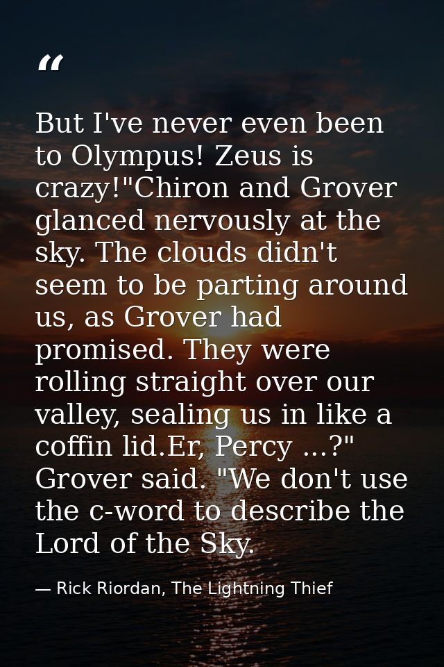 But I've never even been to Olympus! Zeus is crazy!"Chiron and Grover glanced nervously at the sky. The clouds didn't se — Rick Riordan, The Lightning Thief