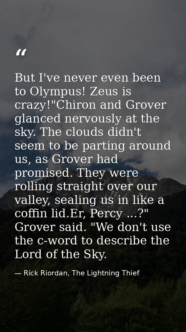 But I've never even been to Olympus! Zeus is crazy!"Chiron and Grover glanced nervously at the sky. The clouds didn't se — Rick Riordan, The Lightning Thief