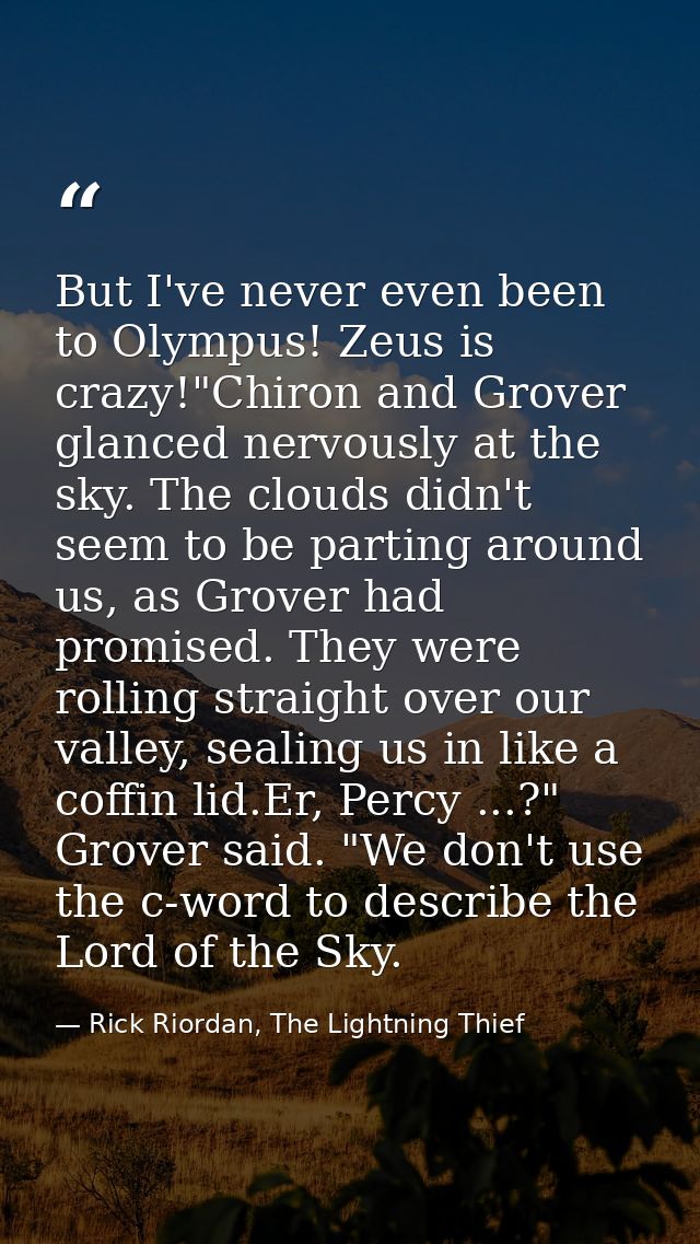 But I've never even been to Olympus! Zeus is crazy!"Chiron and Grover glanced nervously at the sky. The clouds didn't se — Rick Riordan, The Lightning Thief