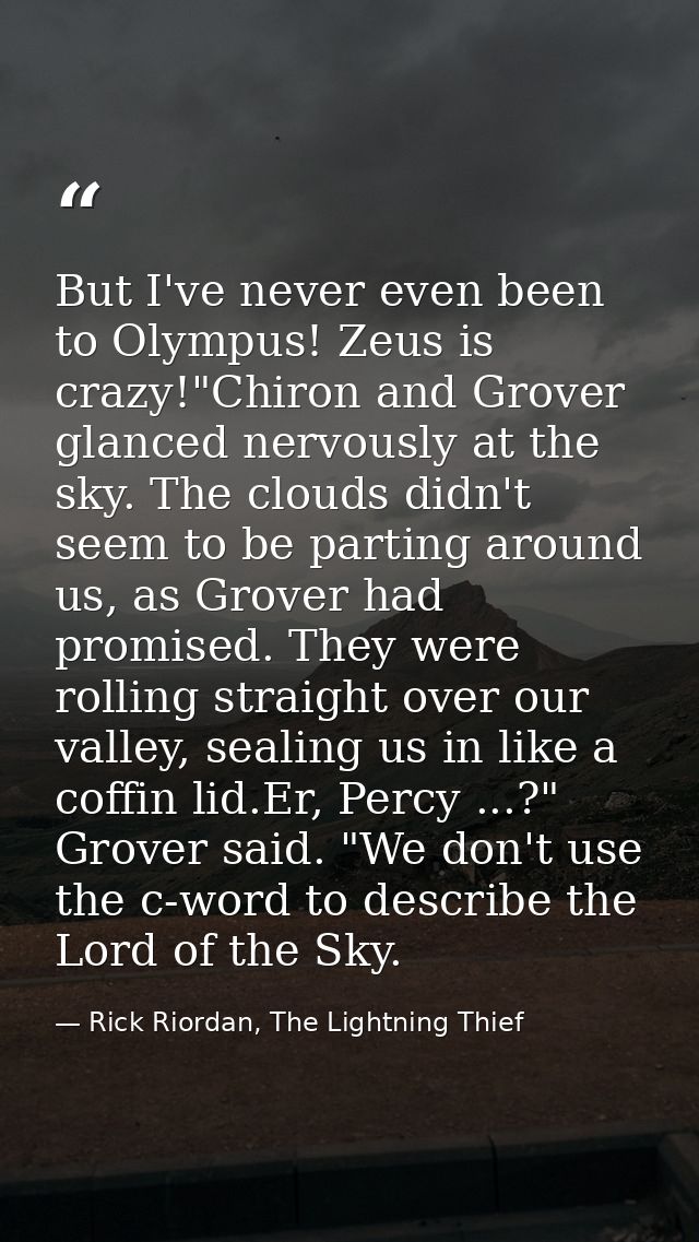 But I've never even been to Olympus! Zeus is crazy!"Chiron and Grover glanced nervously at the sky. The clouds didn't se — Rick Riordan, The Lightning Thief