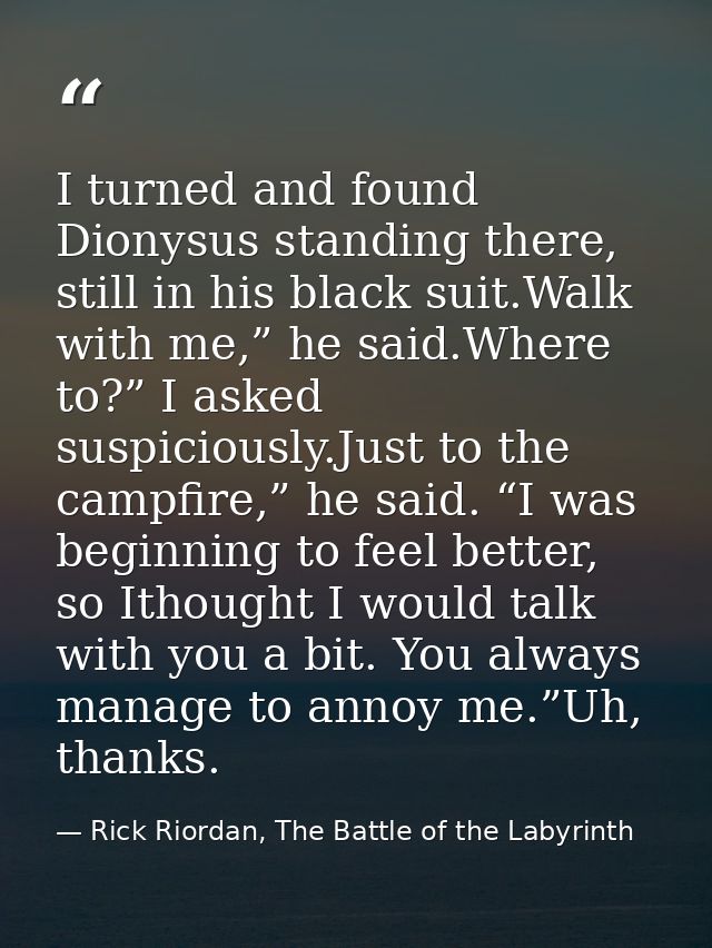 I turned and found Dionysus standing there, still in his black suit.Walk with me,” he said.Where to?” I asked suspicious — Rick Riordan, The Battle of the Labyrinth