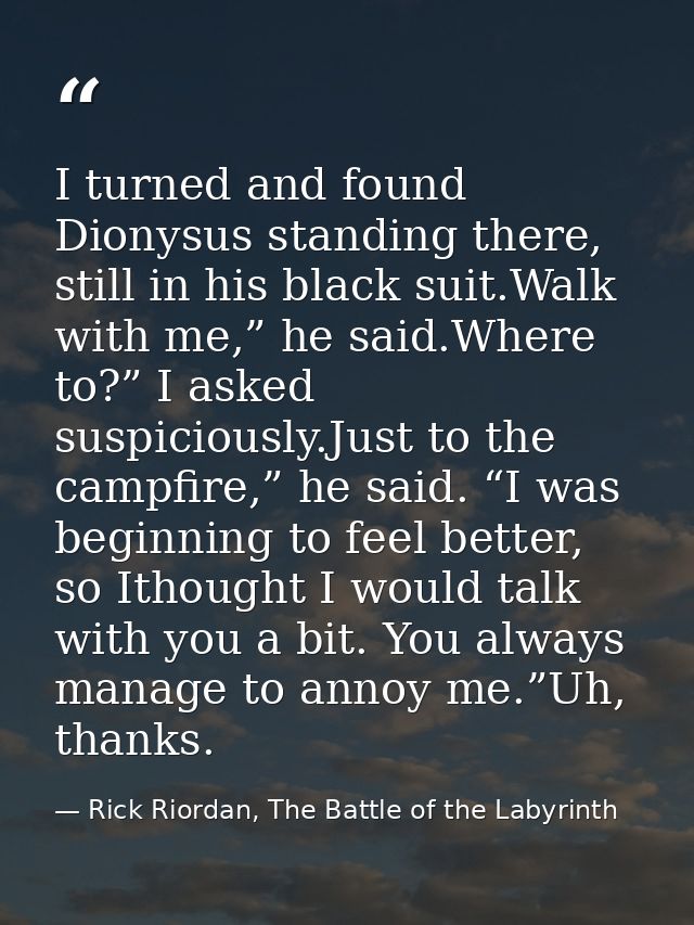 I turned and found Dionysus standing there, still in his black suit.Walk with me,” he said.Where to?” I asked suspicious — Rick Riordan, The Battle of the Labyrinth