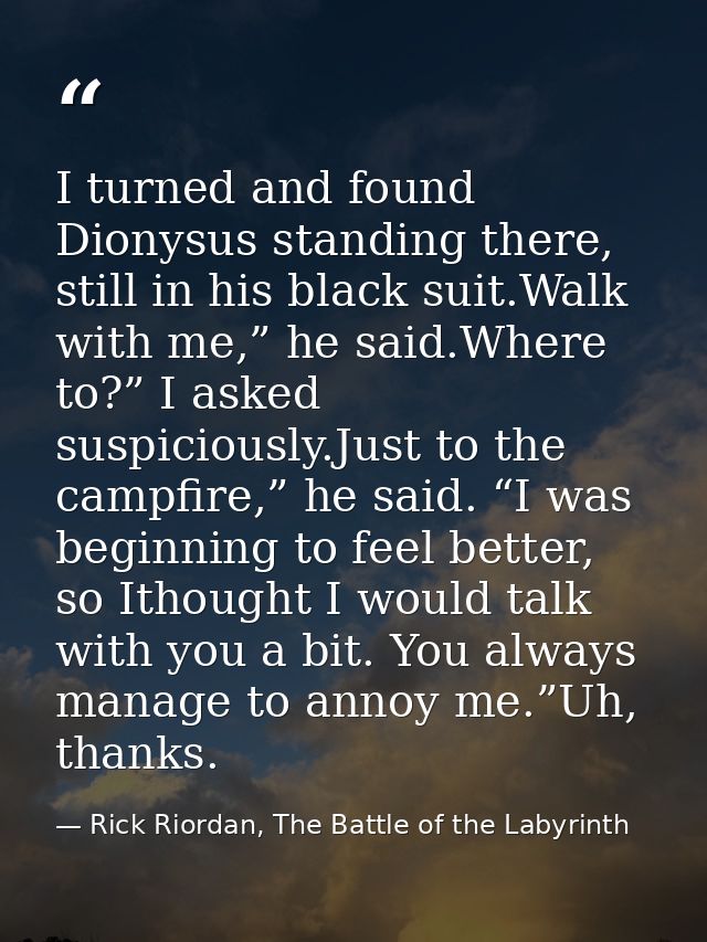 I turned and found Dionysus standing there, still in his black suit.Walk with me,” he said.Where to?” I asked suspicious — Rick Riordan, The Battle of the Labyrinth