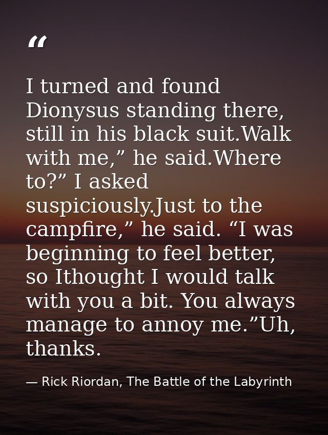 I turned and found Dionysus standing there, still in his black suit.Walk with me,” he said.Where to?” I asked suspicious — Rick Riordan, The Battle of the Labyrinth