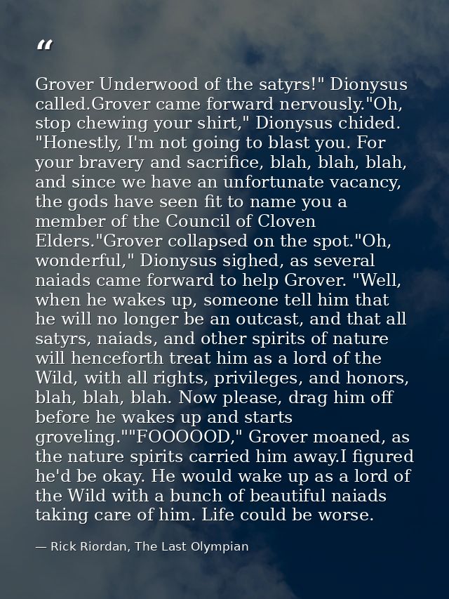 Grover Underwood of the satyrs!" Dionysus called.Grover came forward nervously."Oh, stop chewing your shirt," Dionysus c — Rick Riordan, The Last Olympian