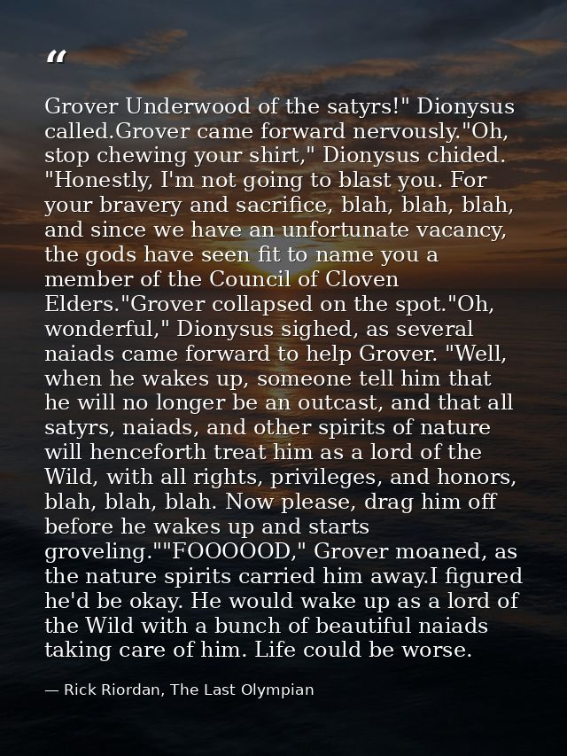 Grover Underwood of the satyrs!" Dionysus called.Grover came forward nervously."Oh, stop chewing your shirt," Dionysus c — Rick Riordan, The Last Olympian